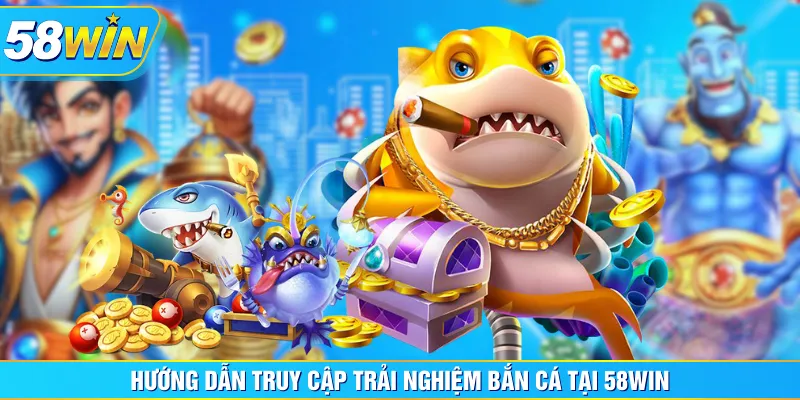 Hướng dẫn truy cập trải nghiệm Bắn Cá tại 58WIN